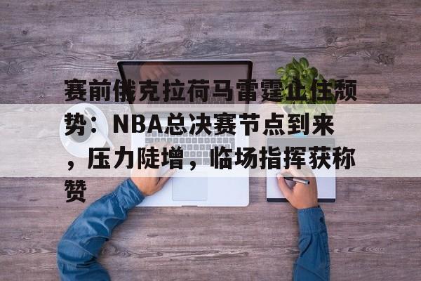 亚博官方-包含赛前俄克拉荷马雷霆止住颓势：NBA总决赛节点到来，压力陡增，临场指挥获称赞的词条