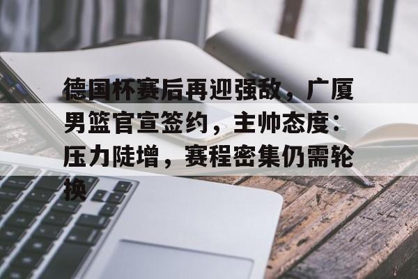亚博官网-包含德国杯赛后再迎强敌，广厦男篮官宣签约，主帅态度：压力陡增，赛程密集仍需轮换的词条