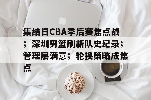 亚博官网-关于集结日CBA季后赛焦点战；深圳男篮刷新队史纪录；管理层满意；轮换策略成焦点的信息