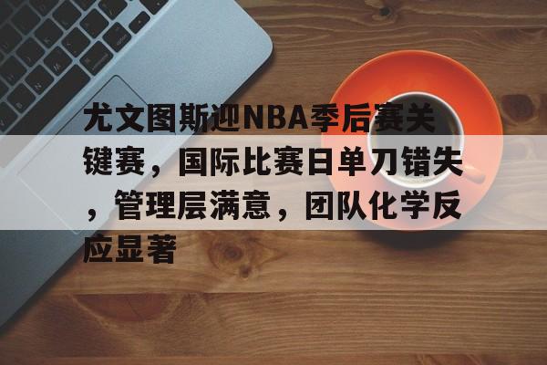 亚博体育-关于尤文图斯迎NBA季后赛关键赛，国际比赛日单刀错失，管理层满意，团队化学反应显著的信息